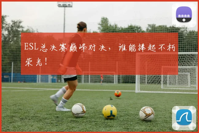 ESL总决赛巅峰对决，谁能捧起不朽荣光！