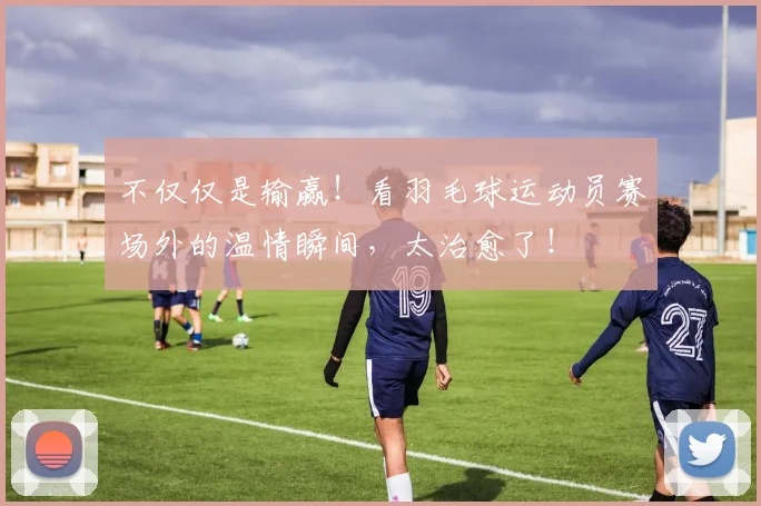 不仅仅是输赢!看羽毛球运动员赛场外的温情瞬间,太治愈了!